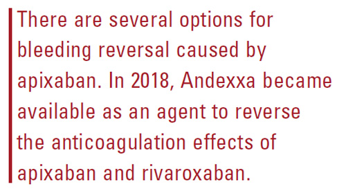 There are several options for bleeding reversal caused by apixaban. In 2018, Andexxa became available as an agent to reverse
the anticoagulation effects of apixaban and rivaroxaban.